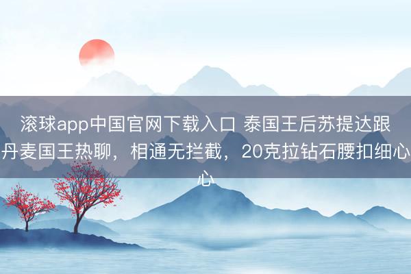 滚球app中国官网下载入口 泰国王后苏提达跟丹麦国王热聊，相通无拦截，20克拉钻石腰扣细心