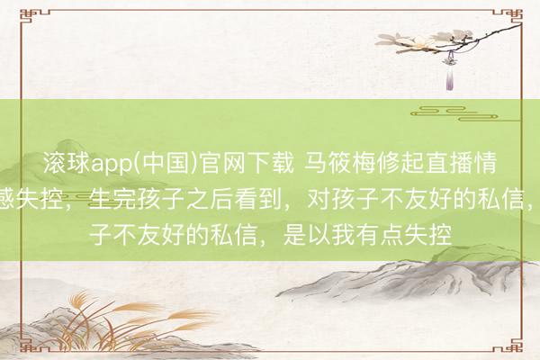 滚球app(中国)官网下载 马筱梅修起直播情感失控：不该情感失控，生完孩子之后看到，对孩子不友好的私信，是以我有点失控