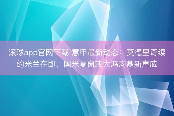滚球app官网下载 意甲最新动态：莫德里奇续约米兰在即，国米夏窗或大鸿沟鼎新声威