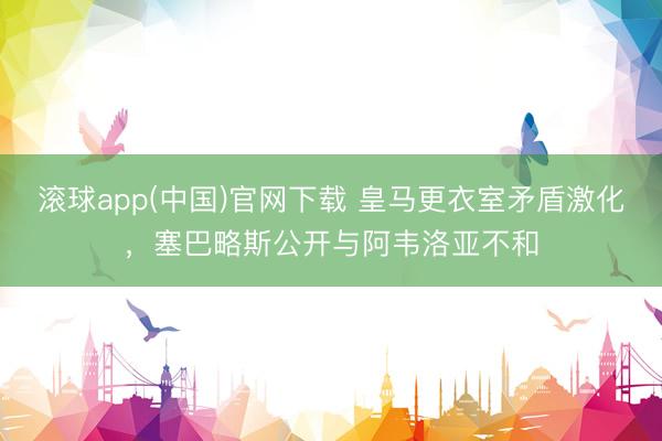 滚球app(中国)官网下载 皇马更衣室矛盾激化，塞巴略斯公开与阿韦洛亚不和