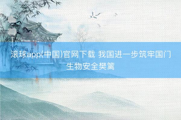 滚球app(中国)官网下载 我国进一步筑牢国门生物安全樊篱