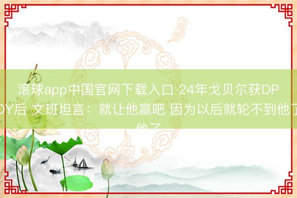 滚球app中国官网下载入口 24年戈贝尔获DPOY后 文班坦言：就让他赢吧 因为以后就轮不到他了