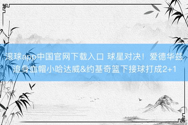滚球app中国官网下载入口 球星对决！爱德华兹追身血帽小哈达威&约基奇篮下接球打成2+1