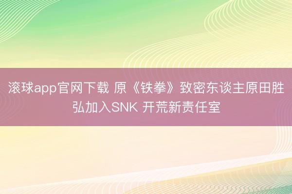 滚球app官网下载 原《铁拳》致密东谈主原田胜弘加入SNK 开荒新责任室