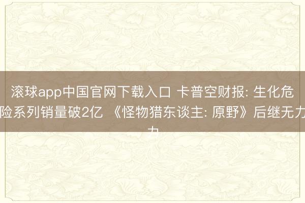 滚球app中国官网下载入口 卡普空财报: 生化危险系列销量破2亿 《怪物猎东谈主: 原野》后继无力