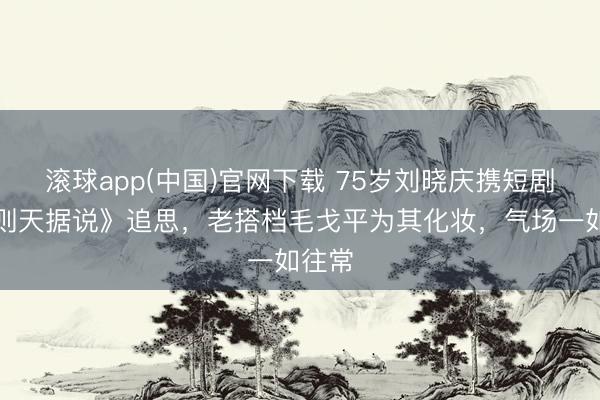 滚球app(中国)官网下载 75岁刘晓庆携短剧《武则天据说》追思，老搭档毛戈平为其化妆，气场一如往常