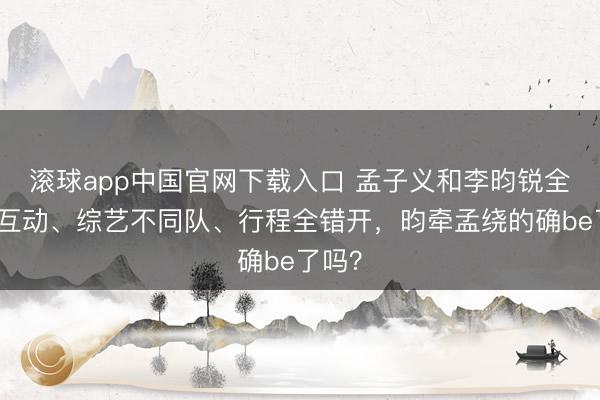 滚球app中国官网下载入口 孟子义和李昀锐全程零互动、综艺不同队、行程全错开，昀牵孟绕的确be了吗？