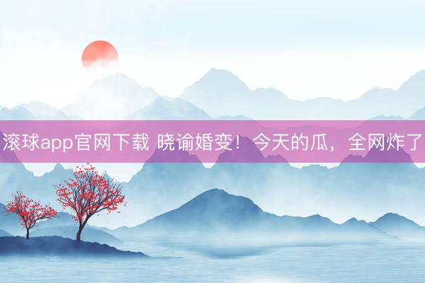 滚球app官网下载 晓谕婚变！今天的瓜，全网炸了