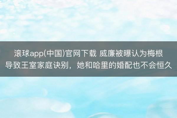滚球app(中国)官网下载 威廉被曝认为梅根导致王室家庭诀别，她和哈里的婚配也不会恒久