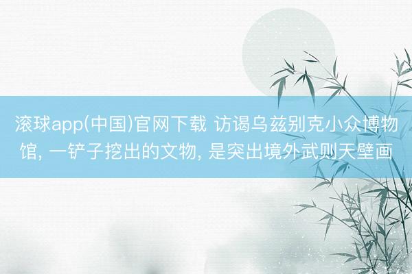 滚球app(中国)官网下载 访谒乌兹别克小众博物馆， 一铲子挖出的文物， 是突出境外武则天壁画