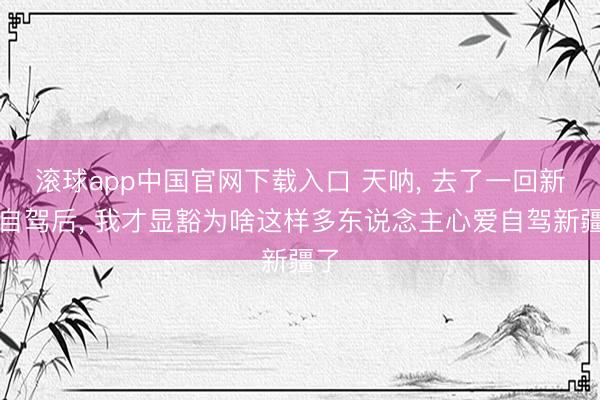 滚球app中国官网下载入口 天呐， 去了一回新疆自驾后， 我才显豁为啥这样多东说念主心爱自驾新疆了