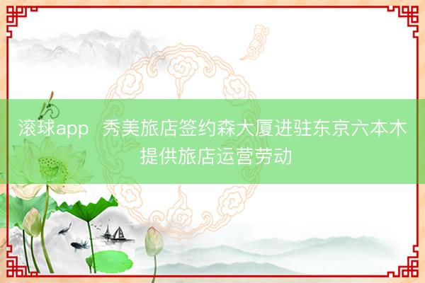 滚球app 秀美旅店签约森大厦进驻东京六本木 提供旅店运营劳动