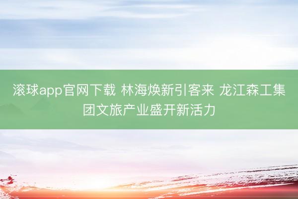 滚球app官网下载 林海焕新引客来 龙江森工集团文旅产业盛开新活力