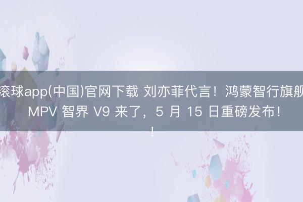滚球app(中国)官网下载 刘亦菲代言！鸿蒙智行旗舰 MPV 智界 V9 来了，5 月 15 日重磅发布！