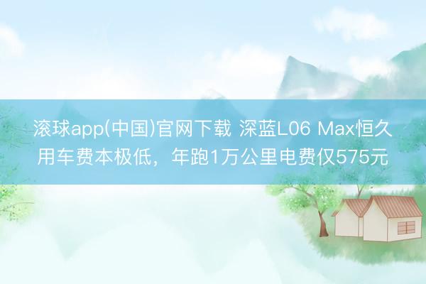 滚球app(中国)官网下载 深蓝L06 Max恒久用车费本极低,年跑1万公里电费仅575元