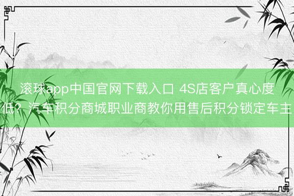 滚球app中国官网下载入口 4S店客户真心度低？汽车积分商城职业商教你用售后积分锁定车主