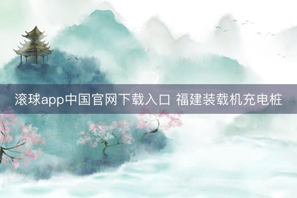 滚球app中国官网下载入口 福建装载机充电桩