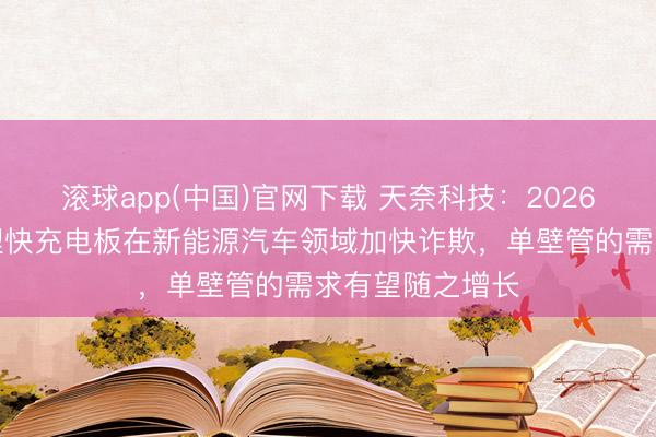 滚球app(中国)官网下载 天奈科技：2026年跟着磷酸铁锂快充电板在新能源汽车领域加快诈欺，单壁管的需求有望随之增长