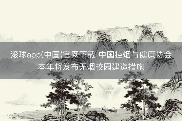 滚球app(中国)官网下载 中国控烟与健康协会本年将发布无烟校园建造措施