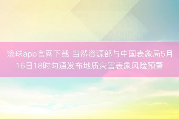 滚球app官网下载 当然资源部与中国表象局5月16日18时勾通发布地质灾害表象风险预警