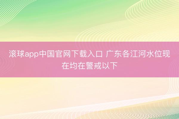 滚球app中国官网下载入口 广东各江河水位现在均在警戒以下