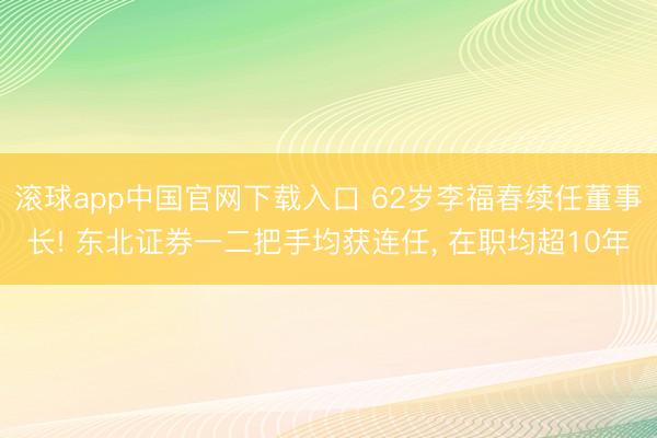 滚球app中国官网下载入口 62岁李福春续任董事长! 东北证券一二把手均获连任， 在职均超10年