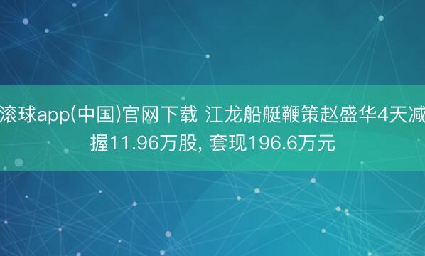 滚球app(中国)官网下载 江龙船艇鞭策赵盛华4天减握11.96万股， 套现196.6万元