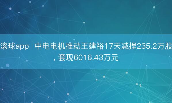 滚球app  中电电机推动王建裕17天减捏235.2万股， 套现6016.43万元
