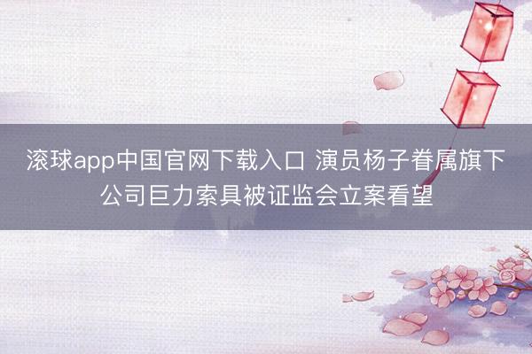 滚球app中国官网下载入口 演员杨子眷属旗下公司巨力索具被证监会立案看望