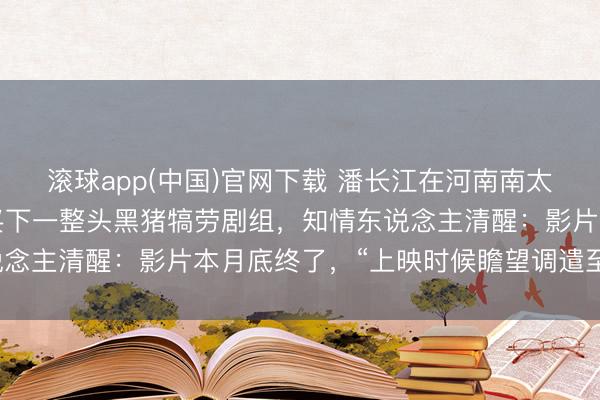 滚球app(中国)官网下载 潘长江在河南南太行拍《举起手来3》，买下一整头黑猪犒劳剧组，知情东说念主清醒：影片本月底终了，“上映时候瞻望调遣至国庆档”