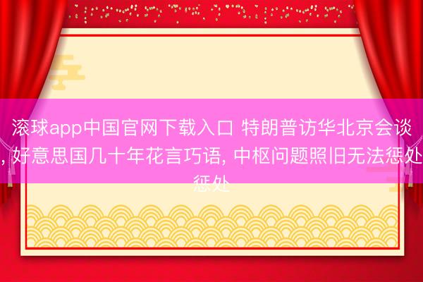 滚球app中国官网下载入口 特朗普访华北京会谈， 好意思国几十年花言巧语， 中枢问题照旧无法惩处