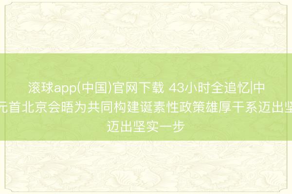 滚球app(中国)官网下载 43小时全追忆|中好意思元首北京会晤为共同构建诞素性政策雄厚干系迈出坚实一步