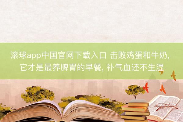 滚球app中国官网下载入口 击败鸡蛋和牛奶， 它才是最养脾胃的早餐， 补气血还不生湿