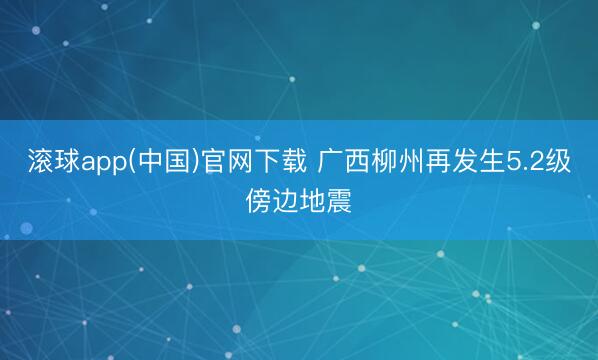 滚球app(中国)官网下载 广西柳州再发生5.2级傍边地震