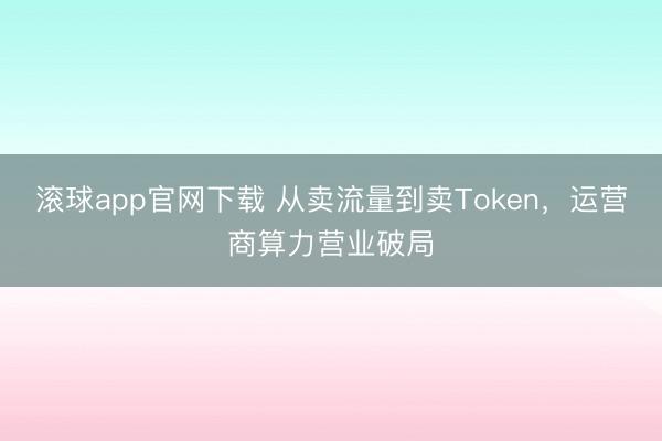 滚球app官网下载 从卖流量到卖Token，运营商算力营业破局