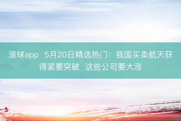 滚球app  5月20日精选热门：我国买卖航天获得紧要突破  这些公司要大涨