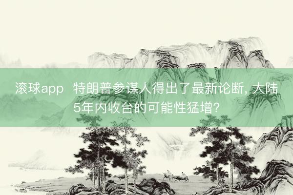 滚球app  特朗普参谋人得出了最新论断， 大陆5年内收台的可能性猛增?