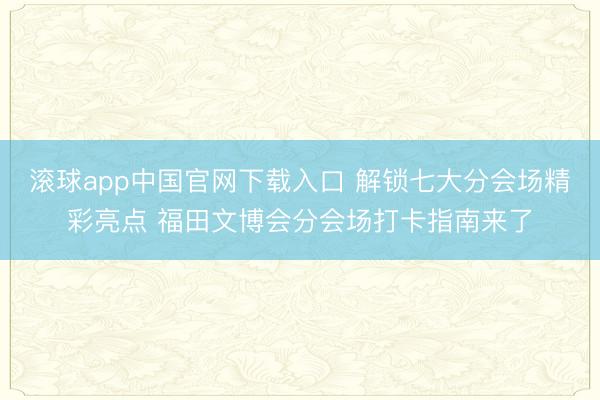 滚球app中国官网下载入口 解锁七大分会场精彩亮点 福田文博会分会场打卡指南来了