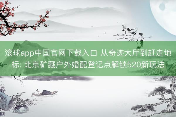 滚球app中国官网下载入口 从奇迹大厅到赶走地标: 北京矿藏户外婚配登记点解锁520新玩法