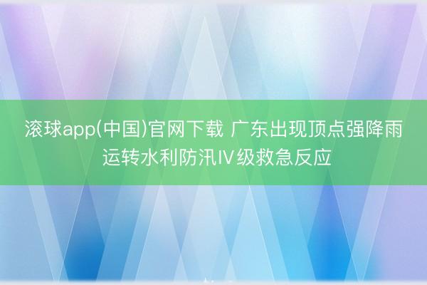 滚球app(中国)官网下载 广东出现顶点强降雨 运转水利防汛Ⅳ级救急反应