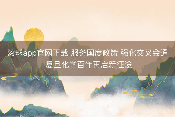 滚球app官网下载 服务国度政策 强化交叉会通 复旦化学百年再启新征途