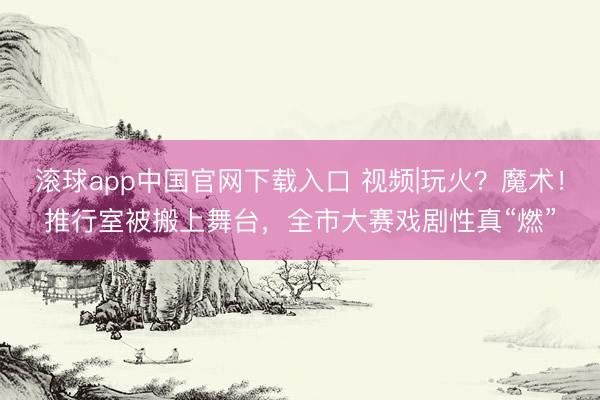 滚球app中国官网下载入口 视频|玩火？魔术！推行室被搬上舞台，全市大赛戏剧性真“燃”