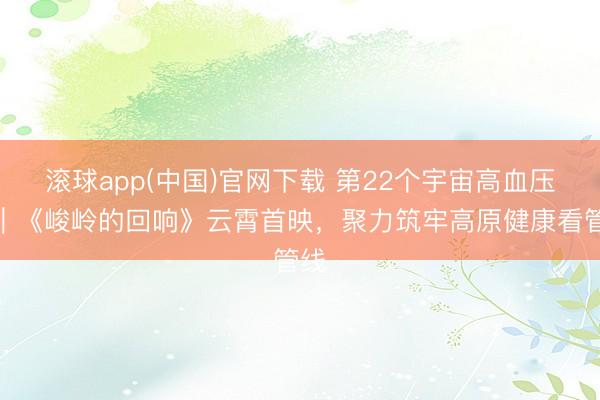 滚球app(中国)官网下载 第22个宇宙高血压日｜《峻岭的回响》云霄首映，聚力筑牢高原健康看管线