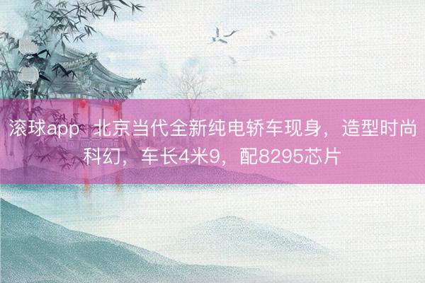 滚球app  北京当代全新纯电轿车现身，造型时尚科幻，车长4米9，配8295芯片