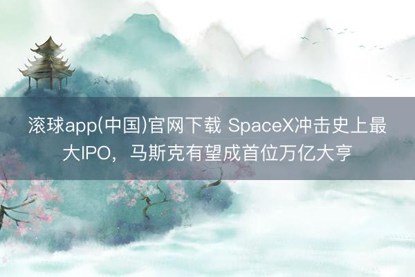滚球app(中国)官网下载 SpaceX冲击史上最大IPO，马斯克有望成首位万亿大亨