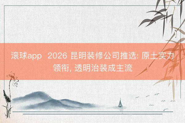 滚球app  2026 昆明装修公司推选: 原土实力领衔， 透明治装成主流