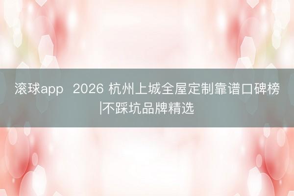 滚球app  2026 杭州上城全屋定制靠谱口碑榜|不踩坑品牌精选