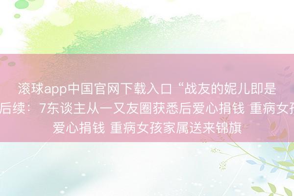 滚球app中国官网下载入口 “战友的妮儿即是咱们的妮儿！”后续：7东谈主从一又友圈获悉后爱心捐钱 重病女孩家属送来锦旗