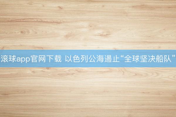 滚球app官网下载 以色列公海遏止“全球坚决船队”