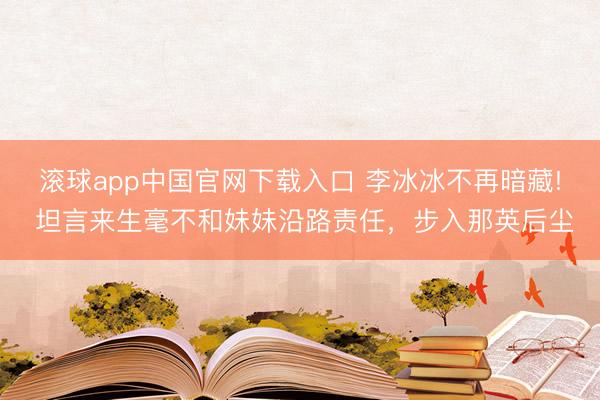 滚球app中国官网下载入口 李冰冰不再暗藏! 坦言来生毫不和妹妹沿路责任，步入那英后尘